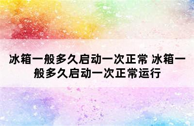 冰箱一般多久启动一次正常 冰箱一般多久启动一次正常运行